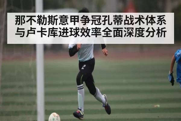 那不勒斯意甲争冠孔蒂战术体系与卢卡库进球效率全面深度分析 | leihuo