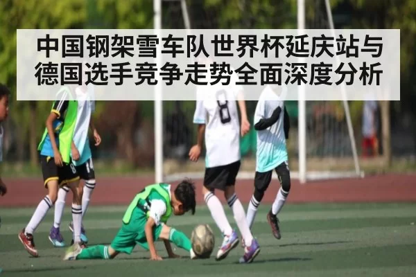 中国钢架雪车队世界杯延庆站与德国选手竞争走势全面深度分析（leihuo）