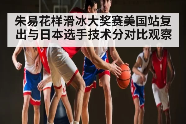 朱易花样滑冰大奖赛美国站复出与日本选手技术分对比观察（leihuo）