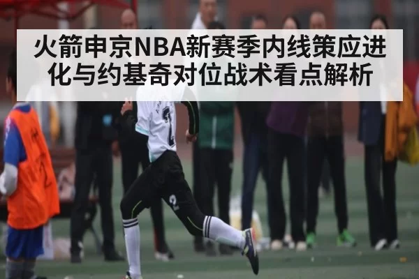 火箭申京NBA新赛季内线策应进化与约基奇对位战术看点解析（leihuo）